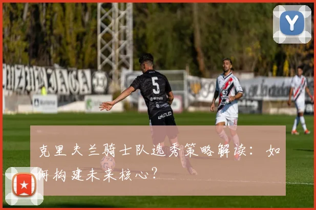 克里夫兰骑士队选秀策略解读：如何构建未来核心？