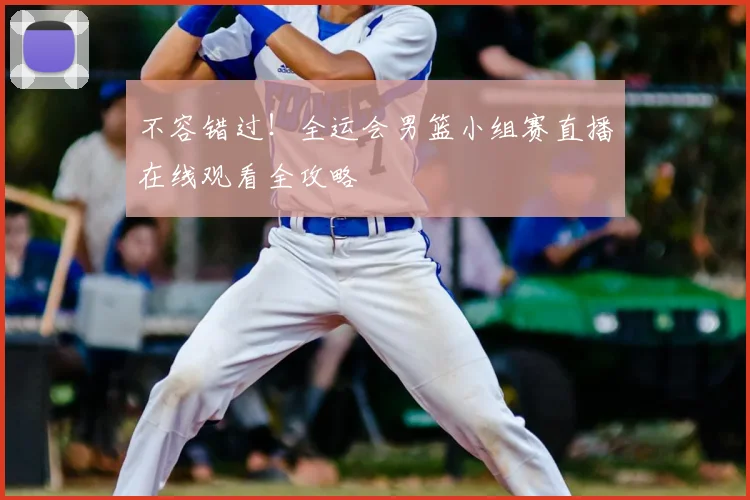 不容错过！全运会男篮小组赛直播在线观看全攻略