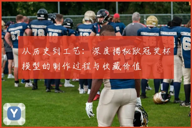 从历史到工艺：深度揭秘欧冠奖杯模型的制作过程与收藏价值