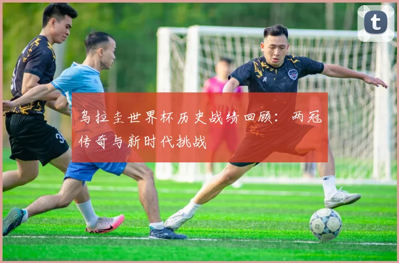 乌拉圭世界杯历史战绩回顾：两冠传奇与新时代挑战