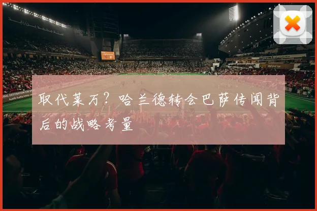 取代莱万？哈兰德转会巴萨传闻背后的战略考量