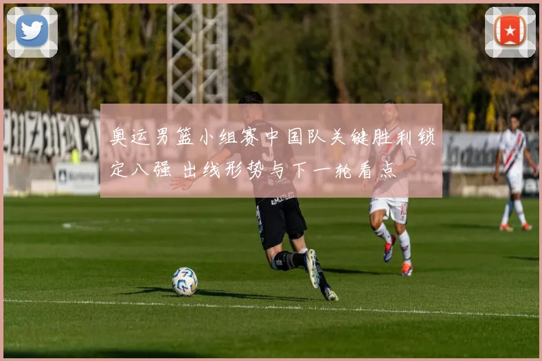 奥运男篮小组赛中国队关键胜利锁定八强 出线形势与下一轮看点