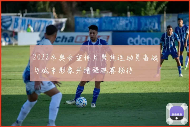 2022冬奥会宣传片聚焦运动员备战与城市形象并增强观赛期待